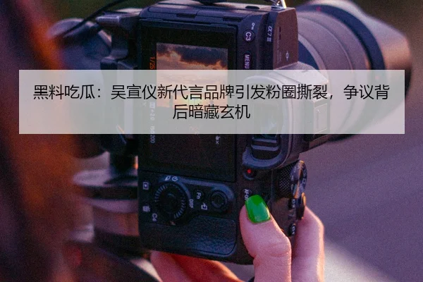 黑料吃瓜：吴宣仪新代言品牌引发粉圈撕裂，争议背后暗藏玄机
